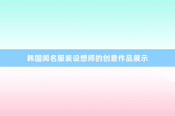 韩国闻名服装设想师的创意作品展示