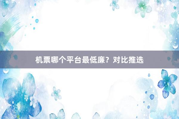 机票哪个平台最低廉?对比推选
